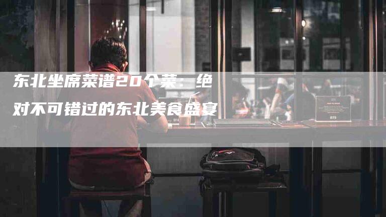 东北坐席菜谱20个菜：绝对不可错过的东北美食盛宴