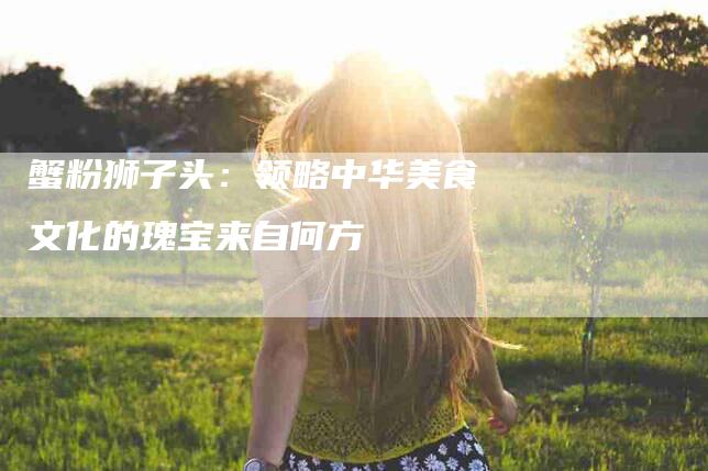 蟹粉狮子头：领略中华美食文化的瑰宝来自何方-住家保姆月嫂服务_家政保洁钟点工家政服务_速上门月嫂网首页