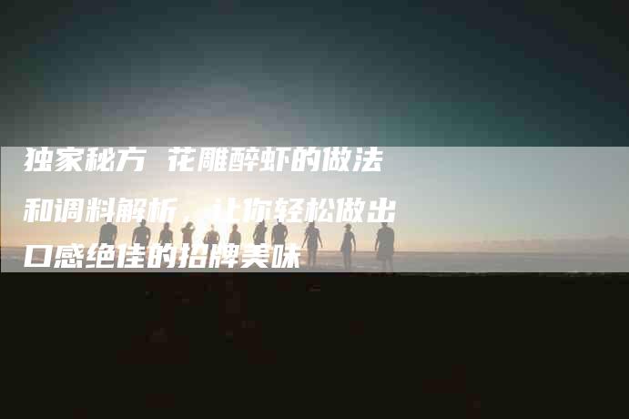 独家秘方 花雕醉虾的做法和调料解析，让你轻松做出口感绝佳的招牌美味-住家保姆月嫂服务_家政保洁钟点工家政服务_速上门月嫂网首页