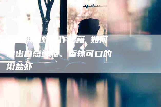 绝妙椒盐虾制作秘籍 如何做出口感鲜脆、香辣可口的椒盐虾