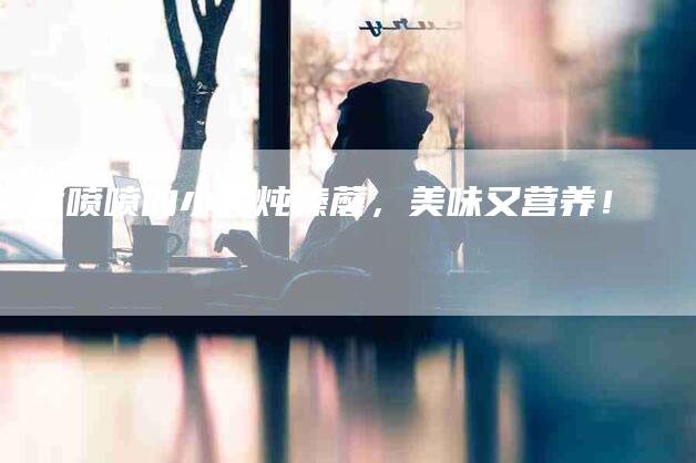 香喷喷的小鸡炖榛蘑，美味又营养！-住家保姆月嫂服务_家政保洁钟点工家政服务_速上门月嫂网首页