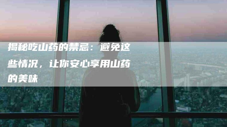 揭秘吃山药的禁忌：避免这些情况，让你安心享用山药的美味-住家保姆月嫂服务_家政保洁钟点工家政服务_速上门月嫂网首页