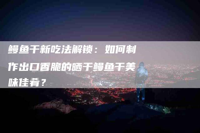 鳗鱼干新吃法解锁：如何制作出口香脆的晒干鳗鱼干美味佳肴？-住家保姆月嫂服务_家政保洁钟点工家政服务_速上门月嫂网首页