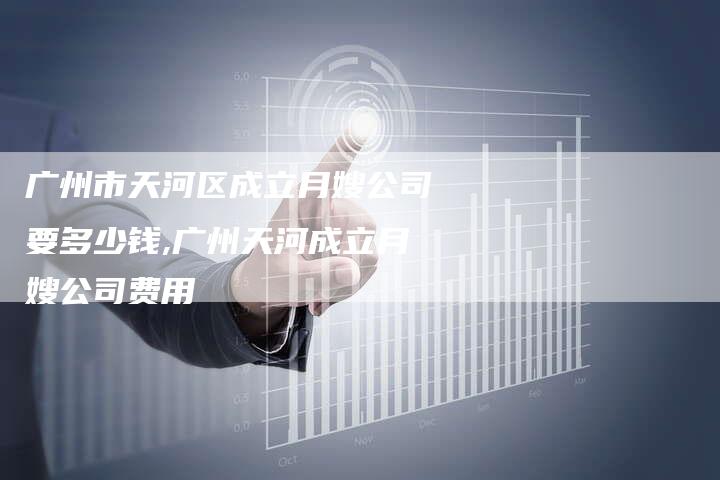 广州市天河区成立月嫂公司要多少钱,广州天河成立月嫂公司费用-住家保姆月嫂服务_家政保洁钟点工家政服务_速上门月嫂网首页