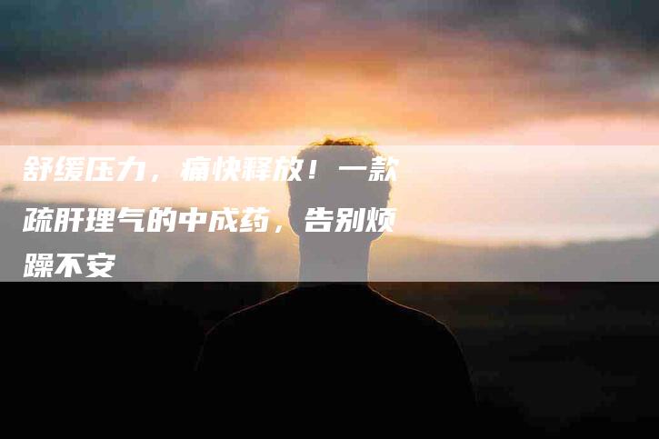 舒缓压力，痛快释放！一款疏肝理气的中成药，告别烦躁不安-住家保姆月嫂服务_家政保洁钟点工家政服务_速上门月嫂网首页