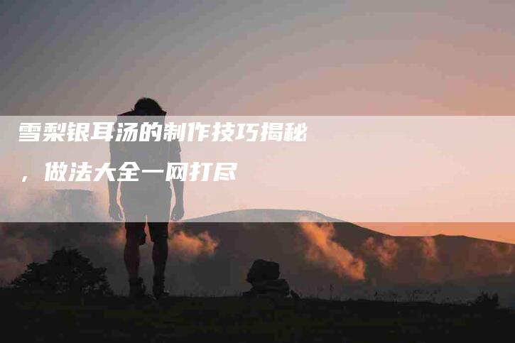 雪梨银耳汤的制作技巧揭秘，做法大全一网打尽-住家保姆月嫂服务_家政保洁钟点工家政服务_速上门月嫂网首页