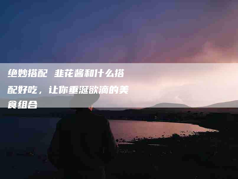绝妙搭配 韭花酱和什么搭配好吃，让你垂涎欲滴的美食组合-住家保姆月嫂服务_家政保洁钟点工家政服务_速上门月嫂网首页