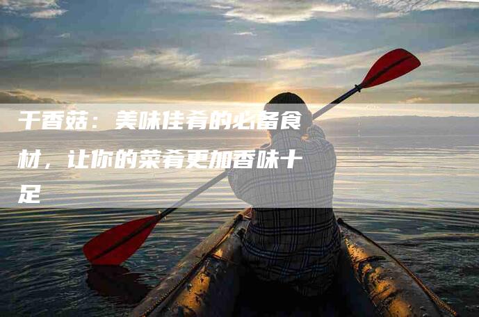 干香菇：美味佳肴的必备食材，让你的菜肴更加香味十足