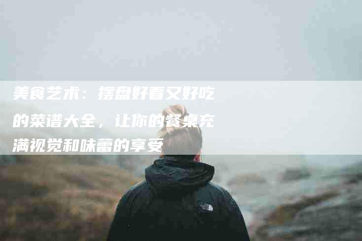 美食艺术：摆盘好看又好吃的菜谱大全，让你的餐桌充满视觉和味蕾的享受