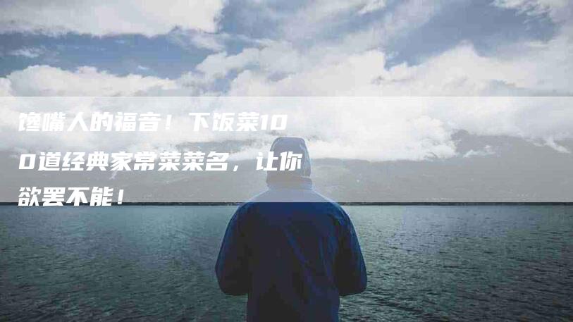 馋嘴人的福音！下饭菜100道经典家常菜菜名，让你欲罢不能！