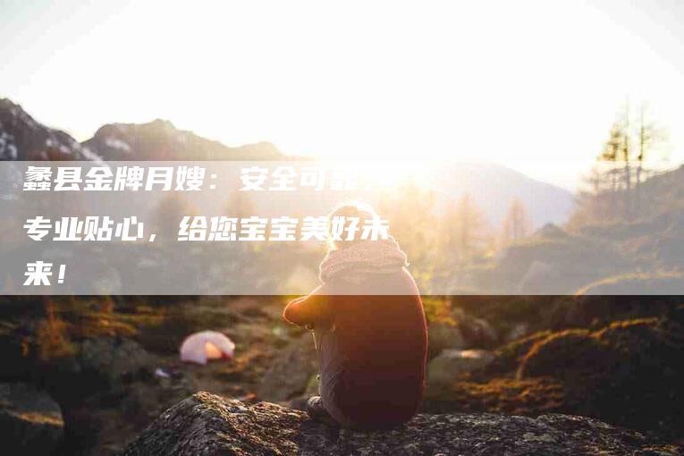 蠡县金牌月嫂：安全可靠，专业贴心，给您宝宝美好未来！