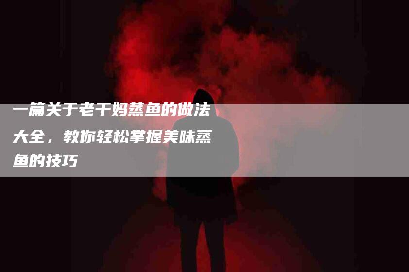 一篇关于老干妈蒸鱼的做法大全，教你轻松掌握美味蒸鱼的技巧