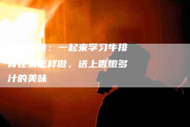 家庭美食：一起来学习牛排骨在家怎样做，送上香嫩多汁的美味