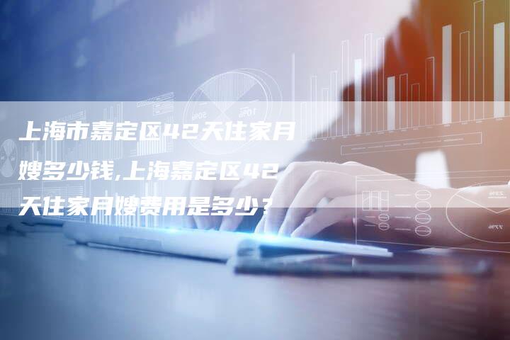 上海市嘉定区42天住家月嫂多少钱,上海嘉定区42天住家月嫂费用是多少？