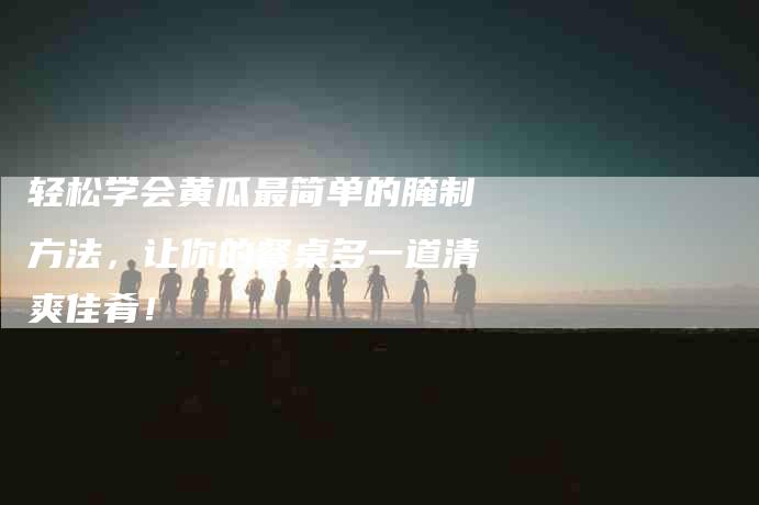 轻松学会黄瓜最简单的腌制方法，让你的餐桌多一道清爽佳肴！