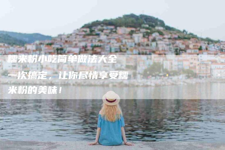 糯米粉小吃简单做法大全 一次搞定，让你尽情享受糯米粉的美味！-住家保姆月嫂服务_家政保洁钟点工家政服务_速上门月嫂网首页