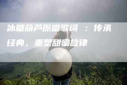 冰糖葫芦原唱歌词 ：传承经典，重塑甜蜜旋律-住家保姆月嫂服务_家政保洁钟点工家政服务_速上门月嫂网首页