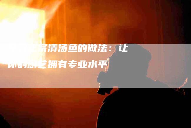 学习正宗清汤鱼的做法：让你的厨艺拥有专业水平