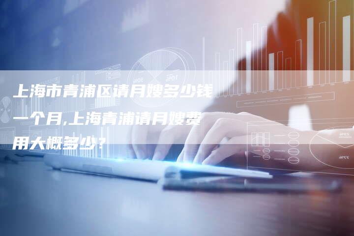 上海市青浦区请月嫂多少钱一个月,上海青浦请月嫂费用大概多少？