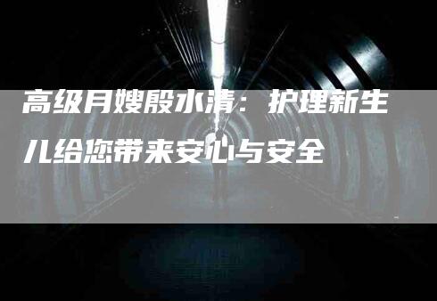 高级月嫂殷水清：护理新生儿给您带来安心与安全