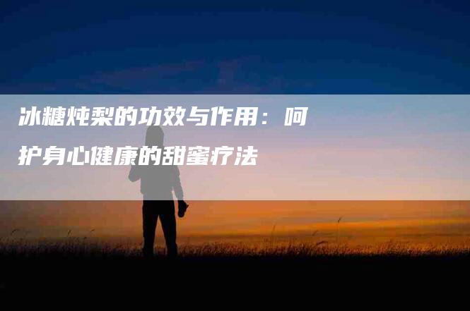 冰糖炖梨的功效与作用：呵护身心健康的甜蜜疗法