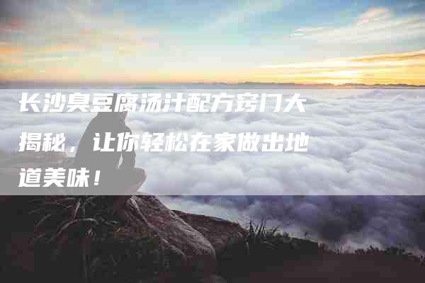 长沙臭豆腐汤汁配方窍门大揭秘，让你轻松在家做出地道美味！-住家保姆月嫂服务_家政保洁钟点工家政服务_速上门月嫂网首页