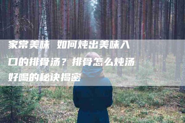 家常美味 如何炖出美味入口的排骨汤？排骨怎么炖汤好喝的秘诀揭密
