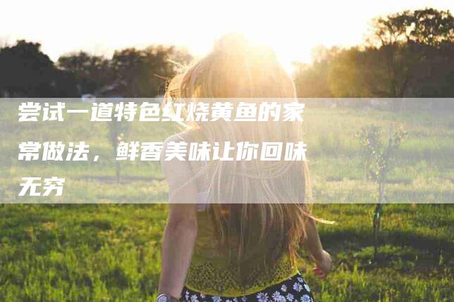 尝试一道特色红烧黄鱼的家常做法，鲜香美味让你回味无穷-住家保姆月嫂服务_家政保洁钟点工家政服务_速上门月嫂网首页