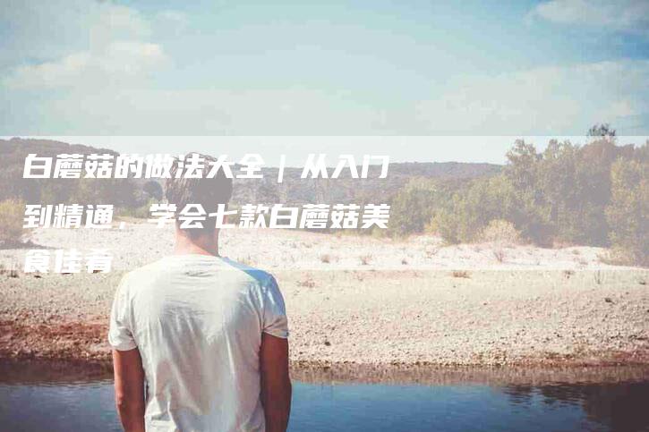 白蘑菇的做法大全｜从入门到精通，学会七款白蘑菇美食佳肴
