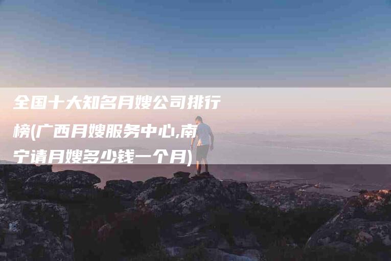 全国十大知名月嫂公司排行榜(广西月嫂服务中心,南宁请月嫂多少钱一个月)-住家保姆月嫂服务_家政保洁钟点工家政服务_速上门月嫂网首页