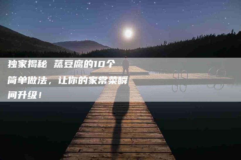 独家揭秘 蒸豆腐的10个简单做法，让你的家常菜瞬间升级！