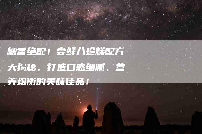 糯香绝配！尝鲜八珍糕配方大揭秘，打造口感细腻、营养均衡的美味佳品！