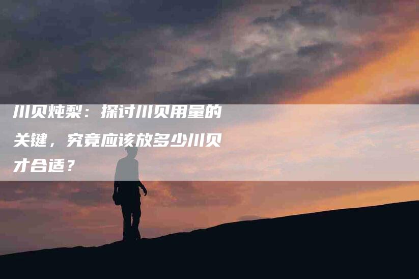 川贝炖梨：探讨川贝用量的关键，究竟应该放多少川贝才合适？-住家保姆月嫂服务_家政保洁钟点工家政服务_速上门月嫂网首页