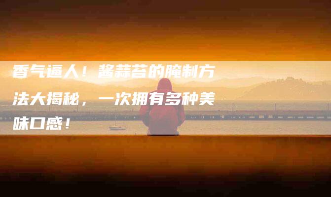香气逼人！酱蒜苔的腌制方法大揭秘，一次拥有多种美味口感！