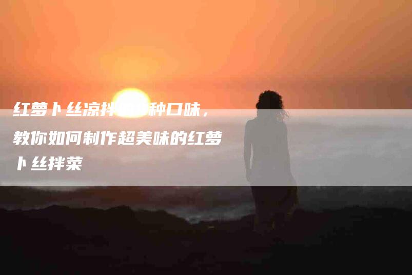 红萝卜丝凉拌的4种口味，教你如何制作超美味的红萝卜丝拌菜