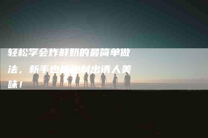 轻松学会炸鲜奶的最简单做法，新手也能炮制出诱人美味！