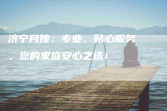 济宁月嫂：专业、贴心服务，您的家庭安心之选！-住家保姆月嫂服务_家政保洁钟点工家政服务_速上门月嫂网首页