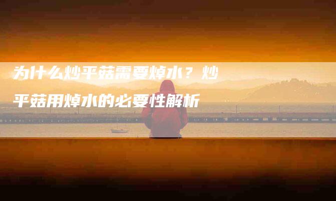 为什么炒平菇需要焯水？炒平菇用焯水的必要性解析-住家保姆月嫂服务_家政保洁钟点工家政服务_速上门月嫂网首页