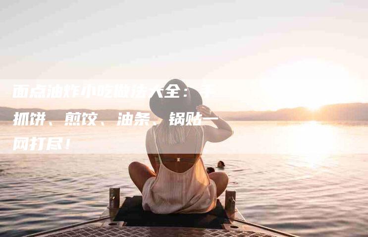 面点油炸小吃做法大全：手抓饼、煎饺、油条、锅贴一网打尽！-住家保姆月嫂服务_家政保洁钟点工家政服务_速上门月嫂网首页