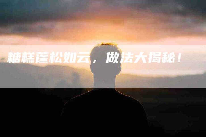 糖糕蓬松如云，做法大揭秘！-住家保姆月嫂服务_家政保洁钟点工家政服务_速上门月嫂网首页