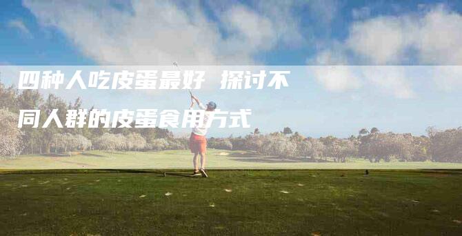 四种人吃皮蛋最好 探讨不同人群的皮蛋食用方式