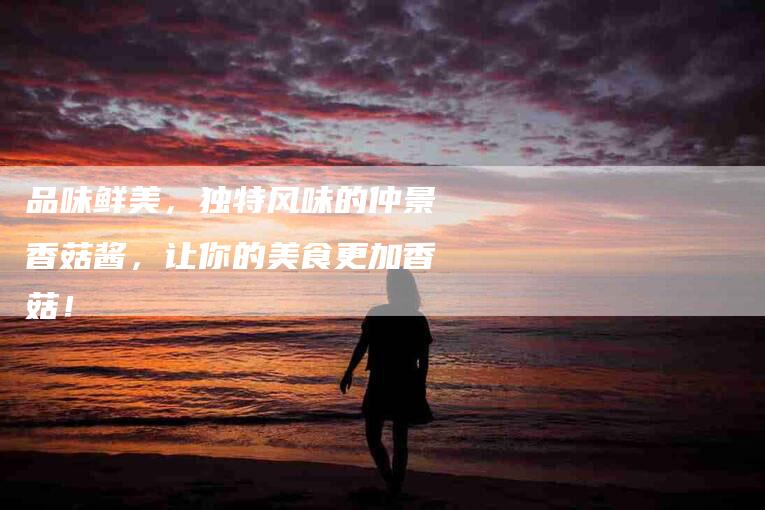 品味鲜美，独特风味的仲景香菇酱，让你的美食更加香菇！