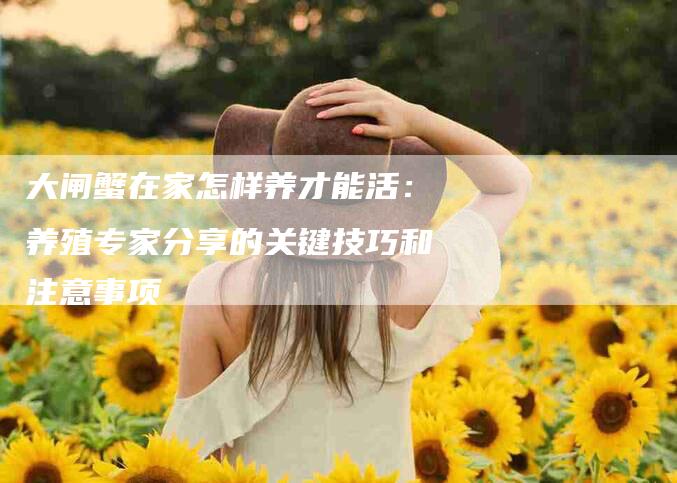 大闸蟹在家怎样养才能活：养殖专家分享的关键技巧和注意事项-住家保姆月嫂服务_家政保洁钟点工家政服务_速上门月嫂网首页