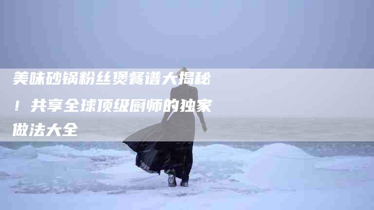 美味砂锅粉丝煲餐谱大揭秘！共享全球顶级厨师的独家做法大全-住家保姆月嫂服务_家政保洁钟点工家政服务_速上门月嫂网首页
