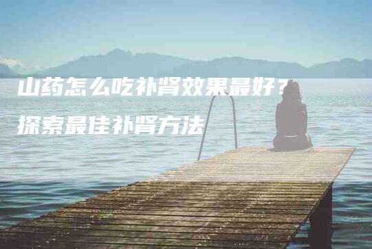 山药怎么吃补肾效果最好？探索最佳补肾方法-住家保姆月嫂服务_家政保洁钟点工家政服务_速上门月嫂网首页