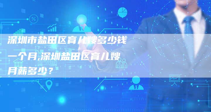 深圳市盐田区育儿嫂多少钱一个月,深圳盐田区育儿嫂月薪多少？-速上门月嫂网