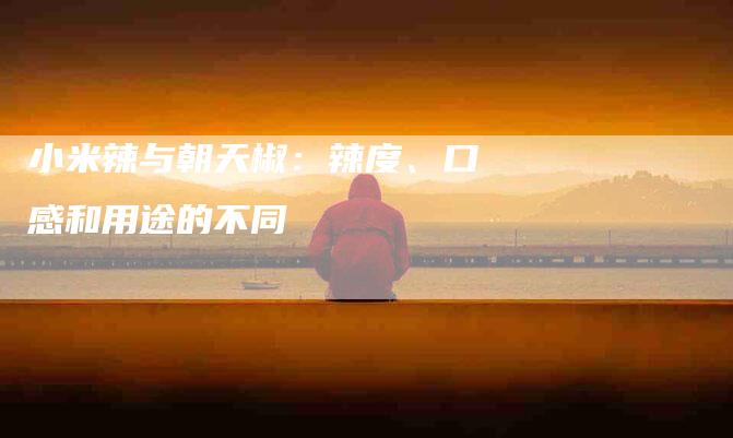 小米辣与朝天椒：辣度、口感和用途的不同
