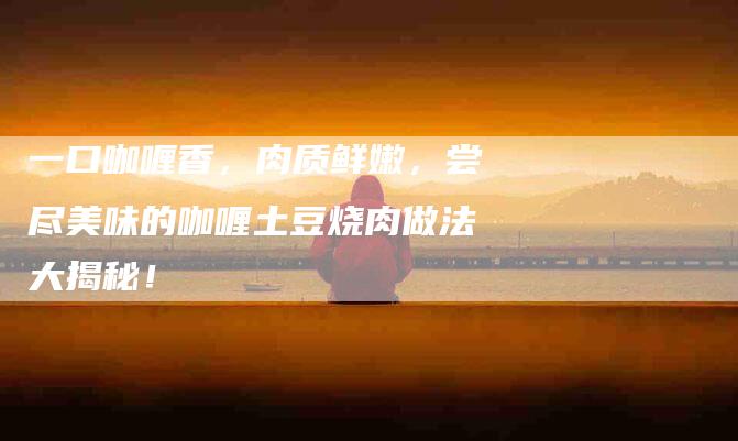 一口咖喱香，肉质鲜嫩，尝尽美味的咖喱土豆烧肉做法大揭秘！-住家保姆月嫂服务_家政保洁钟点工家政服务_速上门月嫂网首页