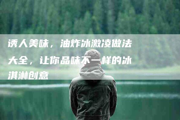 诱人美味，油炸冰激凌做法大全，让你品味不一样的冰淇淋创意-住家保姆月嫂服务_家政保洁钟点工家政服务_速上门月嫂网首页
