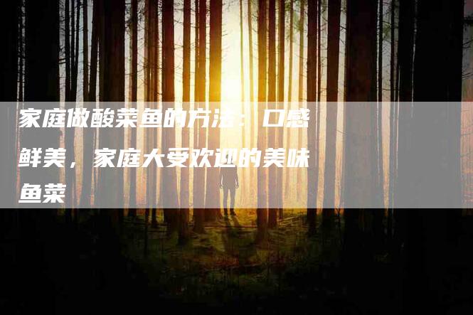 家庭做酸菜鱼的方法：口感鲜美，家庭大受欢迎的美味鱼菜-住家保姆月嫂服务_家政保洁钟点工家政服务_速上门月嫂网首页